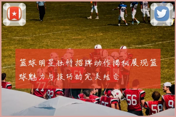 篮球明星独特招牌动作揭秘展现篮球魅力与技巧的完美结合