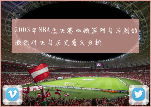 2003年NBA总决赛回顾篮网与马刺的激烈对决与历史意义分析