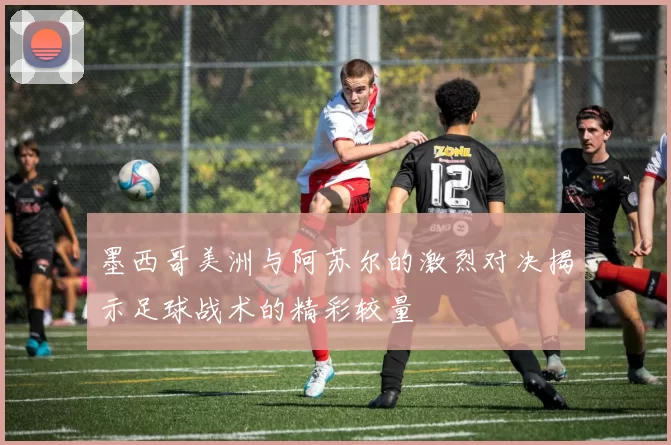 墨西哥美洲与阿苏尔的激烈对决揭示足球战术的精彩较量