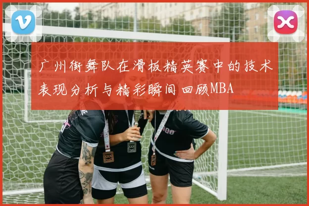 广州街舞队在滑板精英赛中的技术表现分析与精彩瞬间回顾MBA