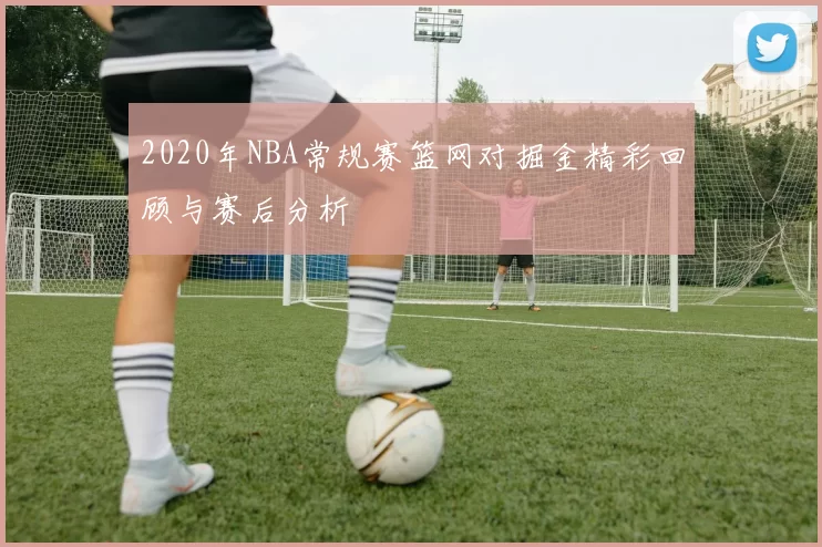 2020年NBA常规赛篮网对掘金精彩回顾与赛后分析