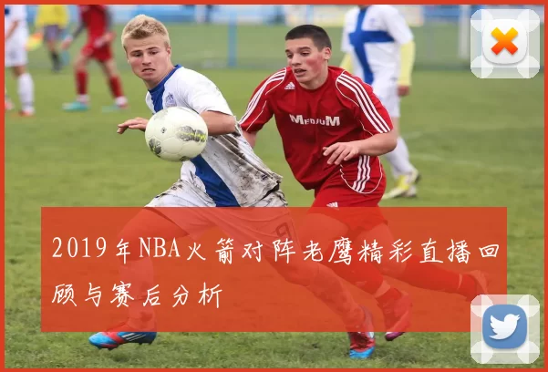 2019年NBA火箭对阵老鹰精彩直播回顾与赛后分析