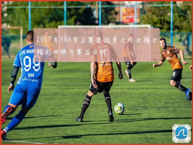 2017年NBA季后赛首战勇士对决骑士精彩回顾与赛后分析