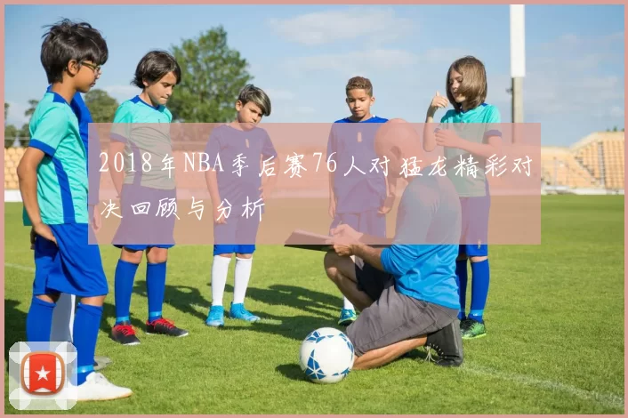 2018年NBA季后赛76人对猛龙精彩对决回顾与分析