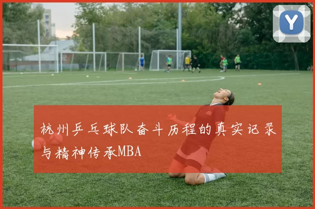 杭州乒乓球队奋斗历程的真实记录与精神传承MBA
