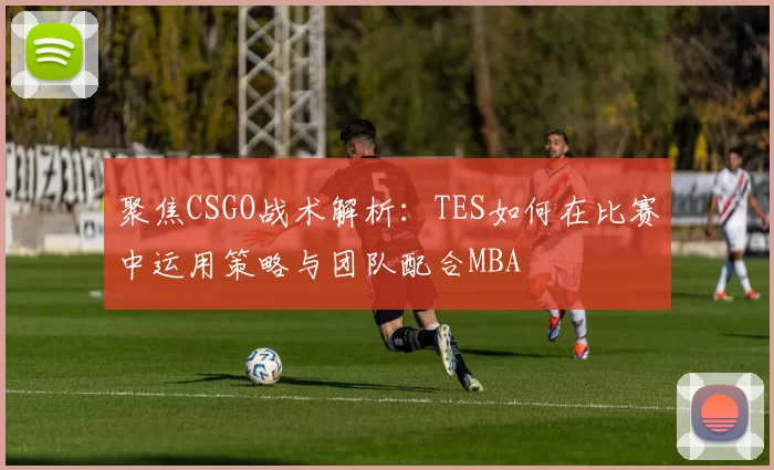 聚焦CSGO战术解析：TES如何在比赛中运用策略与团队配合MBA