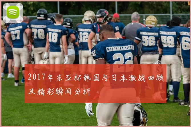 2017年东亚杯韩国与日本激战回顾及精彩瞬间分析