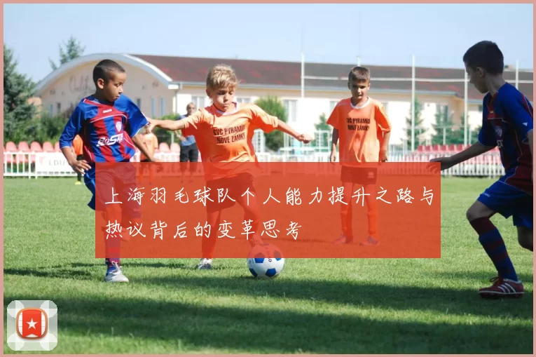 上海羽毛球队个人能力提升之路与热议背后的变革思考
