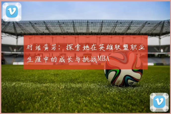 对话黄芳：探索她在英雄联盟职业生涯中的成长与挑战MBA