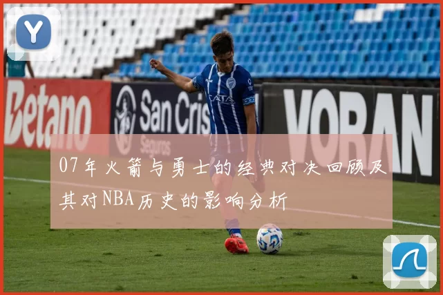 07年火箭与勇士的经典对决回顾及其对NBA历史的影响分析
