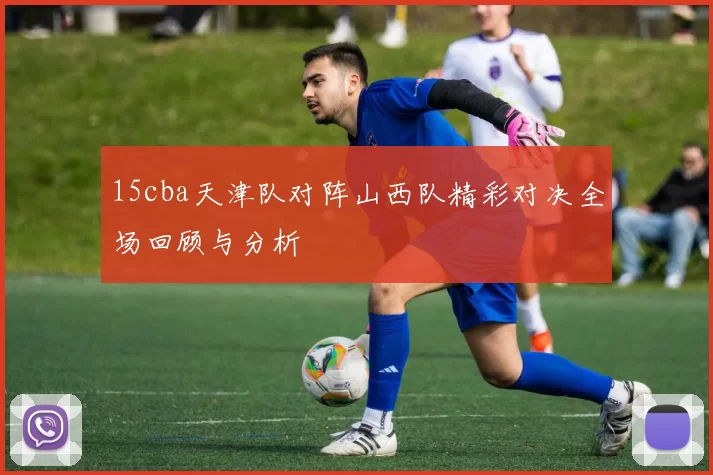 15cba天津队对阵山西队精彩对决全场回顾与分析