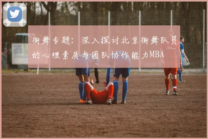 街舞专题：深入探讨北京街舞队员的心理素质与团队协作能力MBA