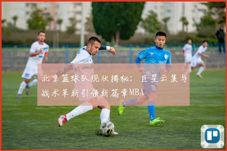 北京篮球队现状揭秘：巨星云集与战术革新引领新篇章MBA