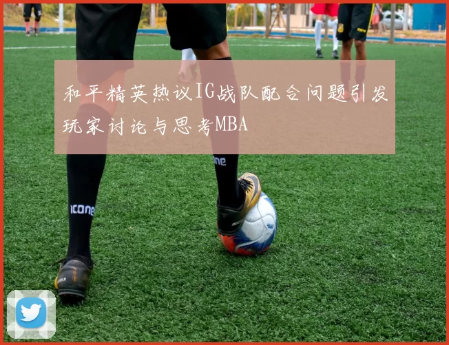 和平精英热议IG战队配合问题引发玩家讨论与思考MBA