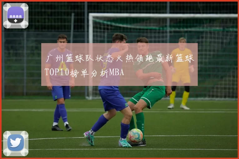 广州篮球队状态火热领跑最新篮球TOP10榜单分析MBA