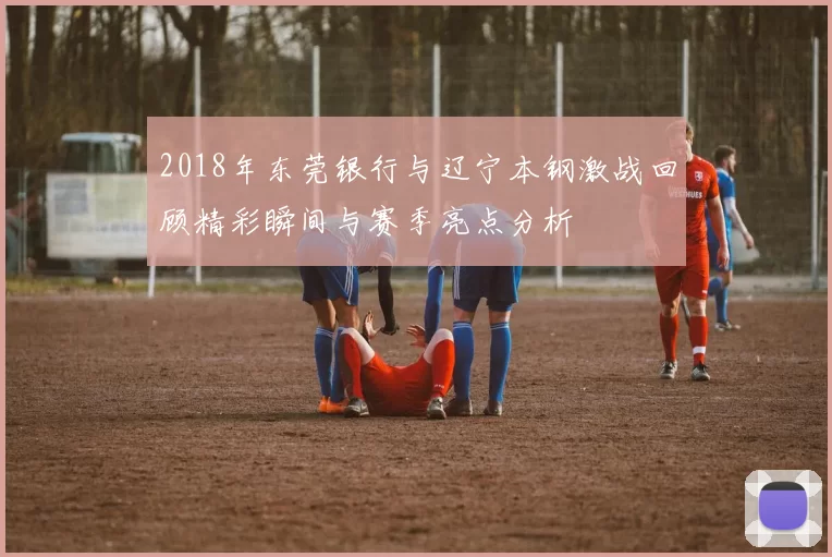 2018年东莞银行与辽宁本钢激战回顾精彩瞬间与赛季亮点分析