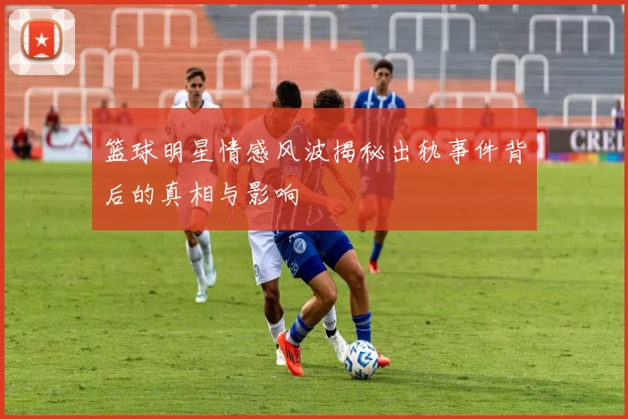 篮球明星情感风波揭秘出轨事件背后的真相与影响