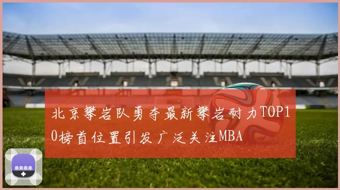 北京攀岩队勇夺最新攀岩耐力TOP10榜首位置引发广泛关注MBA