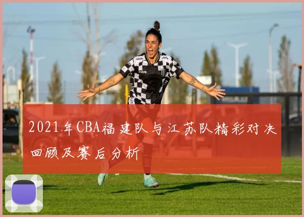 2021年CBA福建队与江苏队精彩对决回顾及赛后分析
